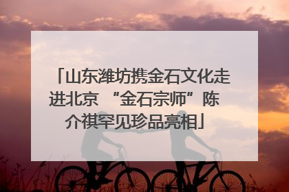 山东潍坊携金石文化走进北京 “金石宗师”陈介祺罕见珍品亮相