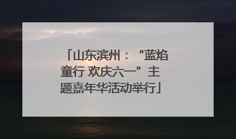 山东滨州：“蓝焰童行 欢庆六一”主题嘉年华活动举行