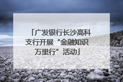 广发银行长沙高科支行开展“金融知识万里行”活动