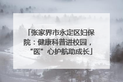 张家界市永定区妇保院：健康科普进校园，“医”心护航助成长