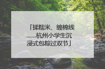 揉糯米、缠棉线……杭州小学生沉浸式包粽过双节