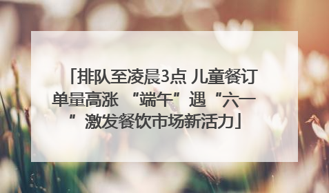 排队至凌晨3点 儿童餐订单量高涨 “端午”遇“六一”激发餐饮市场新活力