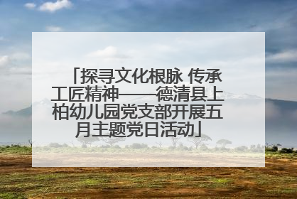 探寻文化根脉 传承工匠精神——德清县上柏幼儿园党支部开展五月主题党日活动