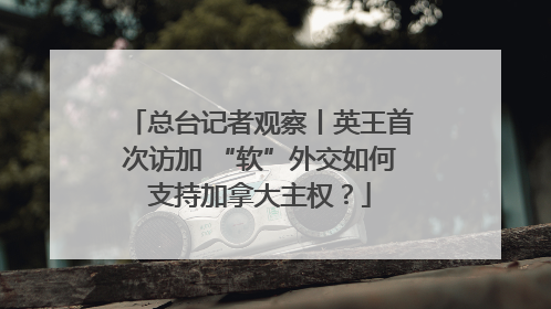 总台记者观察丨英王首次访加 “软”外交如何支持加拿大主权？