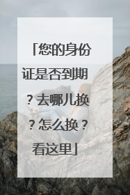 您的身份证是否到期？去哪儿换？怎么换？看这里