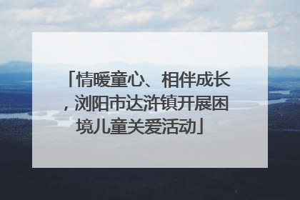 情暖童心、相伴成长，浏阳市达浒镇开展困境儿童关爱活动