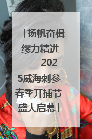 扬帆奋楫 缪力精进——2025威海刺参春季开捕节盛大启幕