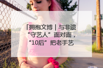 拥抱文博｜与非遗“守艺人”面对面，“10后”把老手艺玩出“潮”花样