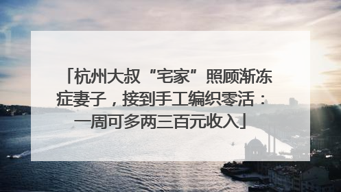 杭州大叔“宅家”照顾渐冻症妻子，接到手工编织零活：一周可多两三百元收入