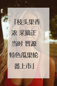 枝头果香浓 采摘正当时 晋源特色瓜果轮番上市