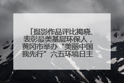 摄影作品评比揭晓、表彰最美基层环保人，黄冈市举办“美丽中国我先行”六五环境日主题宣传活动