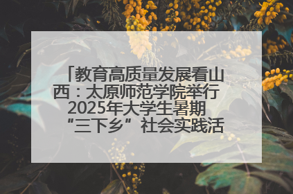 教育高质量发展看山西：太原师范学院举行2025年大学生暑期“三下乡”社会实践活动启动仪式