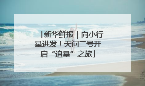 新华鲜报｜向小行星进发！天问二号开启“追星”之旅