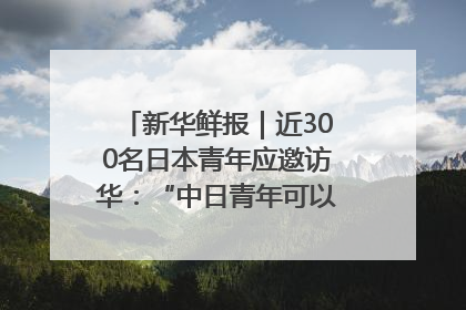 新华鲜报｜近300名日本青年应邀访华：“中日青年可以创造更好的未来”