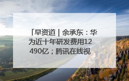 早资道｜余承东：华为近十年研发费用12490亿；腾讯在线视频重大组织调整