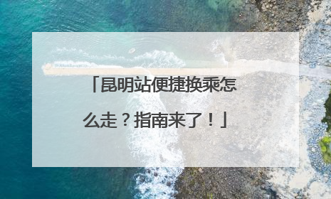 昆明站便捷换乘怎么走？指南来了！