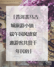 普洱茶马古城旅游小镇：端午国风盛宴邀游客共赏千年民俗