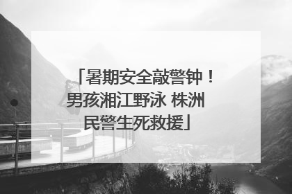暑期安全敲警钟！男孩湘江野泳 株洲民警生死救援