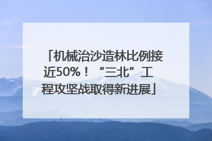 机械治沙造林比例接近50%！“三北”工程攻坚战取得新进展