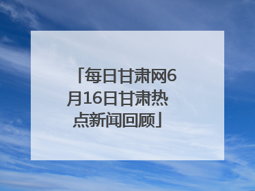 每日甘肃网6月16日甘肃热点新闻回顾