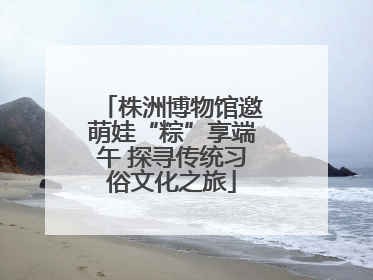 株洲博物馆邀萌娃“粽”享端午 探寻传统习俗文化之旅