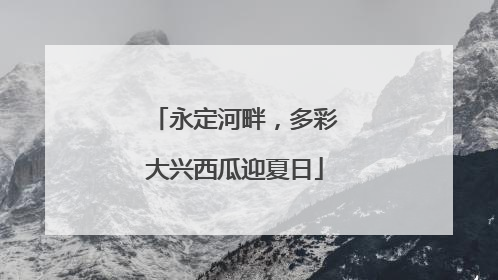 永定河畔，多彩大兴西瓜迎夏日
