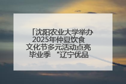 沈阳农业大学举办2025年仲夏饮食文化节多元活动点亮毕业季 “辽宁优品”进校园首站启动