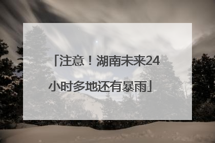 注意！湖南未来24小时多地还有暴雨