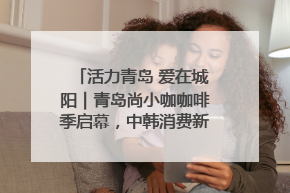 活力青岛 爱在城阳｜青岛尚小咖咖啡季启幕，中韩消费新场景点燃夏日热情
