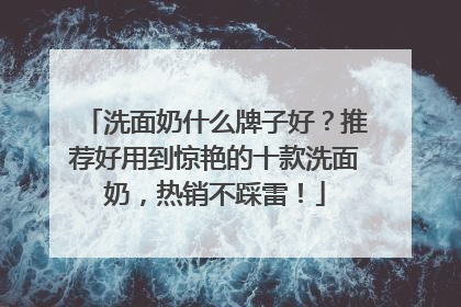 洗面奶什么牌子好？推荐好用到惊艳的十款洗面奶，热销不踩雷！