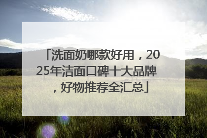 洗面奶哪款好用，2025年洁面口碑十大品牌，好物推荐全汇总