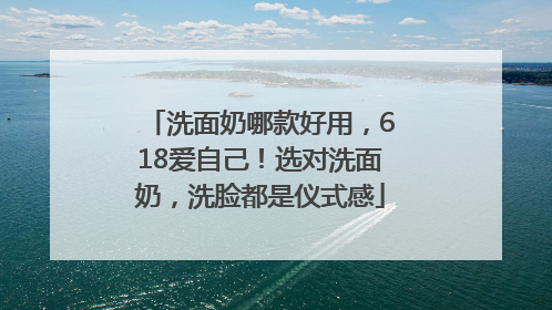 洗面奶哪款好用，618爱自己！选对洗面奶，洗脸都是仪式感