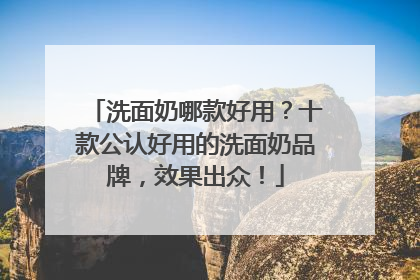 洗面奶哪款好用？十款公认好用的洗面奶品牌，效果出众！