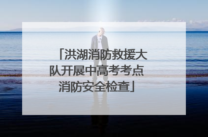 洪湖消防救援大队开展中高考考点消防安全检查
