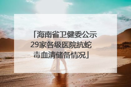 海南省卫健委公示29家各级医院抗蛇毒血清储备情况