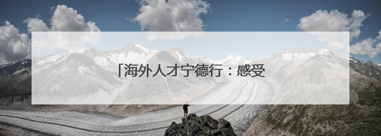 海外人才宁德行：感受产业发展与文化交融