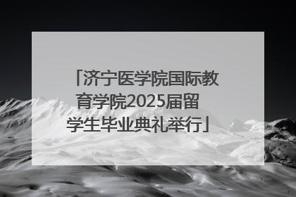 济宁医学院国际教育学院2025届留学生毕业典礼举行