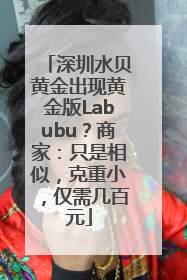 深圳水贝黄金出现黄金版Labubu？商家：只是相似，克重小，仅需几百元