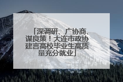 深调研、广协商、谋良策！大连市政协建言高校毕业生高质量充分就业