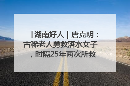 湖南好人｜唐克明：古稀老人勇救落水女子，时隔25年两次所救竟是同一人！