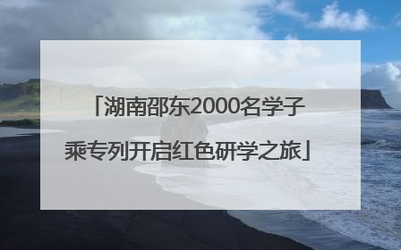 湖南邵东2000名学子乘专列开启红色研学之旅