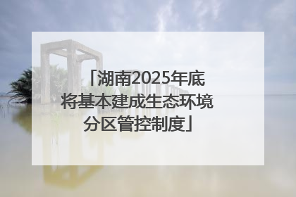 湖南2025年底将基本建成生态环境分区管控制度