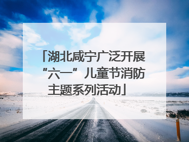 湖北咸宁广泛开展“六一”儿童节消防主题系列活动