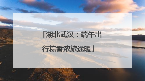 湖北武汉：端午出行粽香浓旅途暖