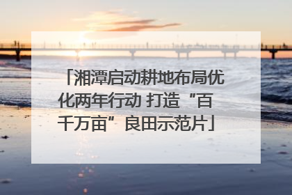 湘潭启动耕地布局优化两年行动 打造“百千万亩”良田示范片