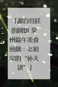 源自宫廷的圆饼 泉州端午美食煎䭔：老祖宗的“补天饼”