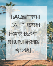 满足端午节和“六一”旅客出行需求 长沙车务段增开始发临客12趟