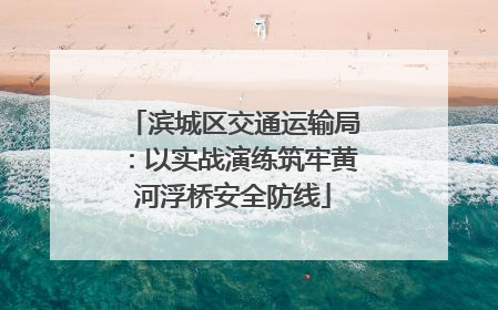 滨城区交通运输局：以实战演练筑牢黄河浮桥安全防线