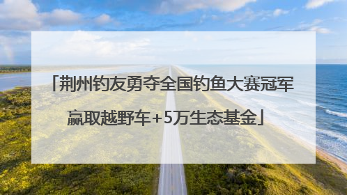 荆州钓友勇夺全国钓鱼大赛冠军 赢取越野车+5万生态基金