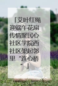 艾叶红绳迎端午花扇传情聚民心社区学院西社区架起邻里“连心桥”